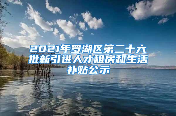 2021年羅湖區(qū)第二十六批新引進人才租房和生活補貼公示