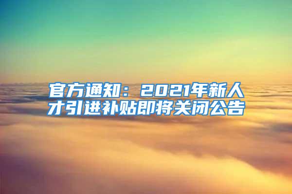 官方通知：2021年新人才引進(jìn)補(bǔ)貼即將關(guān)閉公告