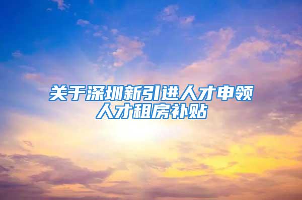 關于深圳新引進人才申領人才租房補貼