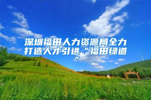 深圳福田人力資源局全力打造人才引進(jìn)“福田綠道”