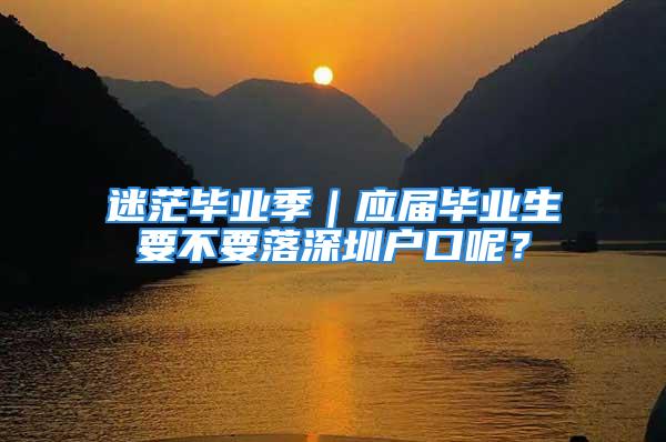 迷茫畢業(yè)季｜應(yīng)屆畢業(yè)生要不要落深圳戶口呢？