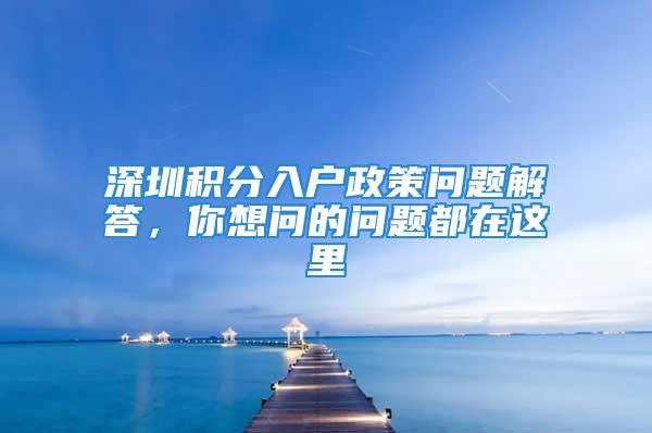 深圳積分入戶政策問題解答，你想問的問題都在這里