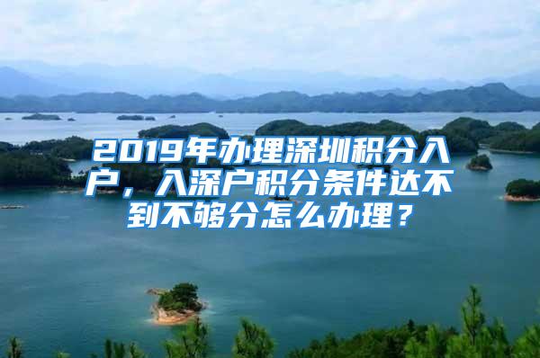 2019年辦理深圳積分入戶，入深戶積分條件達(dá)不到不夠分怎么辦理？