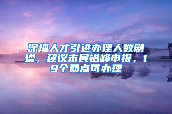 深圳人才引進(jìn)辦理人數(shù)劇增，建議市民錯(cuò)峰申報(bào)，19個(gè)網(wǎng)點(diǎn)可辦理