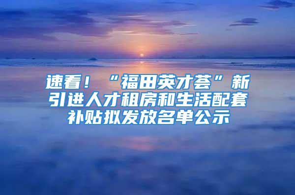 速看！“福田英才薈”新引進人才租房和生活配套補貼擬發(fā)放名單公示