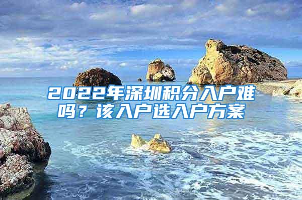 2022年深圳積分入戶難嗎？該入戶選入戶方案