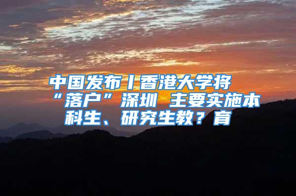 中國發(fā)布丨香港大學(xué)將“落戶”深圳 主要實施本科生、研究生教？育