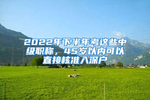 2022年下半年考這些中級職稱，45歲以內(nèi)可以直接核準(zhǔn)入深戶