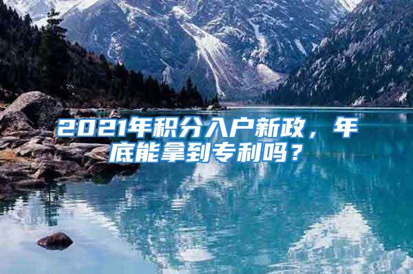 2021年積分入戶新政，年底能拿到專利嗎？