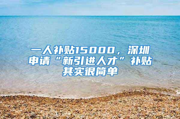 一人補貼15000，深圳申請“新引進(jìn)人才”補貼其實很簡單