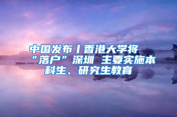 中國(guó)發(fā)布丨香港大學(xué)將“落戶”深圳 主要實(shí)施本科生、研究生教育