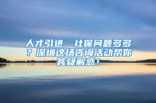 人才引進(jìn)、社保問題多多？深圳這場(chǎng)咨詢活動(dòng)幫你答疑解惑！