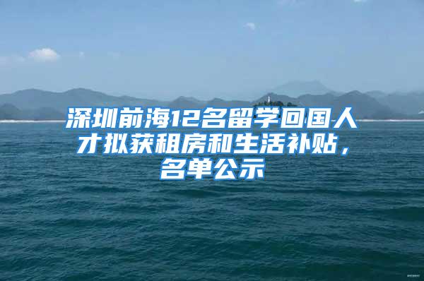 深圳前海12名留學(xué)回國(guó)人才擬獲租房和生活補(bǔ)貼，名單公示