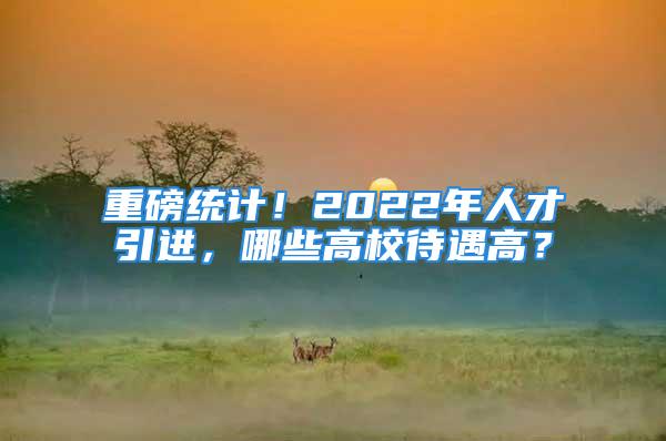 重磅統(tǒng)計！2022年人才引進，哪些高校待遇高？