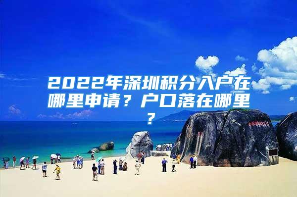 2022年深圳積分入戶在哪里申請(qǐng)？戶口落在哪里？