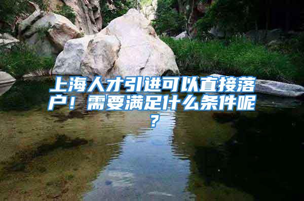 上海人才引進(jìn)可以直接落戶！需要滿足什么條件呢？