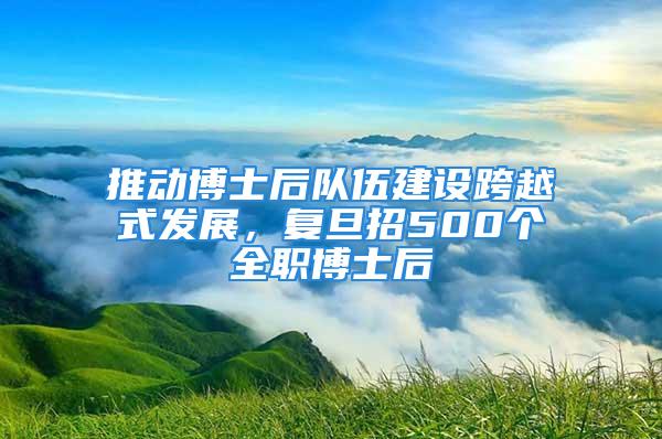 推動博士后隊伍建設(shè)跨越式發(fā)展，復旦招500個全職博士后