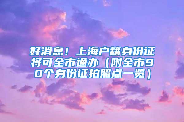 好消息！上海戶籍身份證將可全市通辦（附全市90個(gè)身份證拍照點(diǎn)一覽）