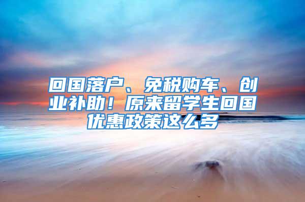 回國落戶、免稅購車、創(chuàng)業(yè)補助！原來留學生回國優(yōu)惠政策這么多