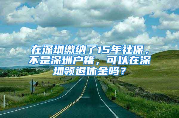 在深圳繳納了15年社保，不是深圳戶籍，可以在深圳領退休金嗎？