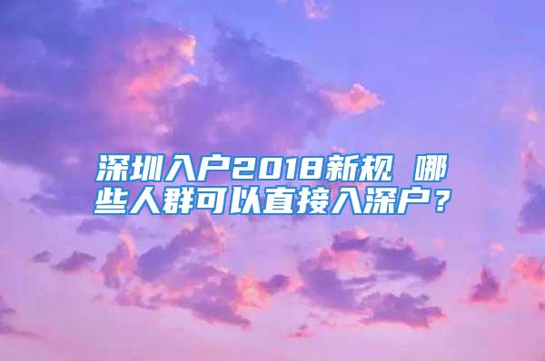 深圳入戶2018新規(guī) 哪些人群可以直接入深戶？