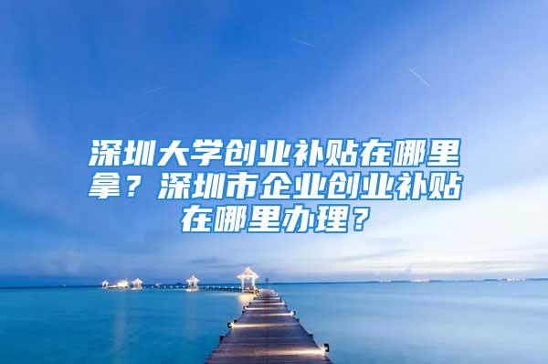 深圳大學(xué)創(chuàng)業(yè)補(bǔ)貼在哪里拿？深圳市企業(yè)創(chuàng)業(yè)補(bǔ)貼在哪里辦理？