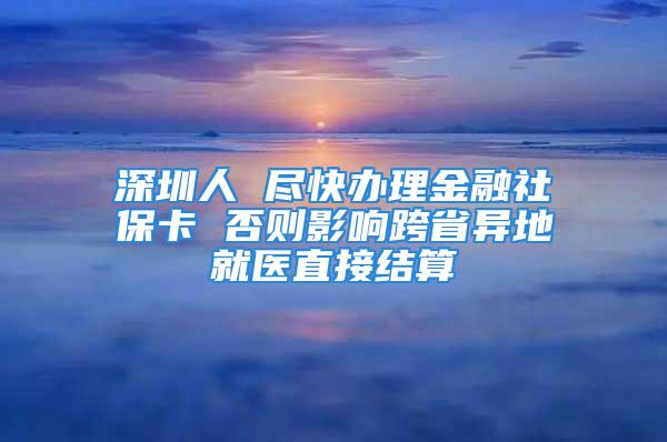 深圳人 盡快辦理金融社保卡 否則影響跨省異地就醫(yī)直接結(jié)算