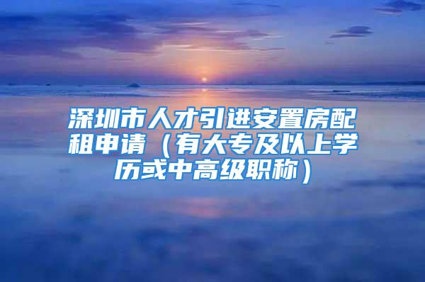 深圳市人才引進(jìn)安置房配租申請(qǐng)（有大專及以上學(xué)歷或中高級(jí)職稱）