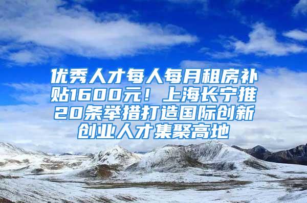 優(yōu)秀人才每人每月租房補貼1600元！上海長寧推20條舉措打造國際創(chuàng)新創(chuàng)業(yè)人才集聚高地