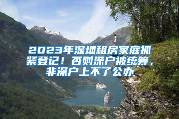 2023年深圳租房家庭抓緊登記！否則深戶被統(tǒng)籌，非深戶上不了公辦