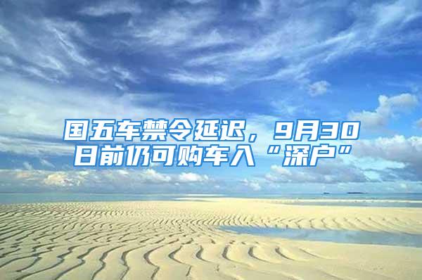 國五車禁令延遲，9月30日前仍可購車入“深戶”