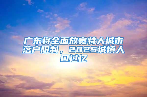 廣東將全面放寬特大城市落戶限制，2025城鎮(zhèn)人口過(guò)億