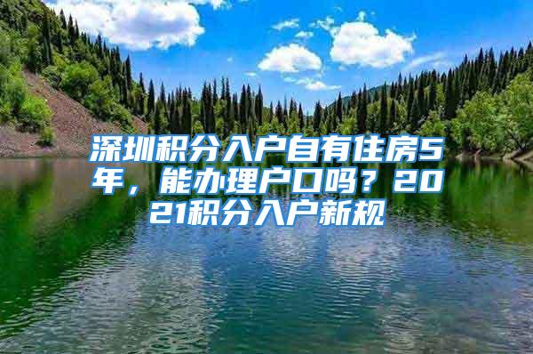 深圳積分入戶自有住房5年，能辦理戶口嗎？2021積分入戶新規(guī)