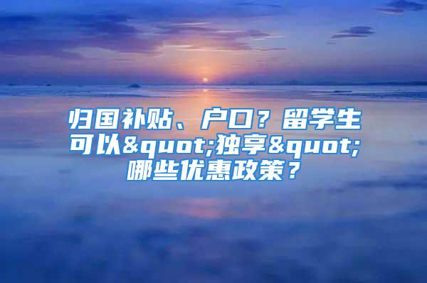 歸國補(bǔ)貼、戶口？留學(xué)生可以"獨(dú)享"哪些優(yōu)惠政策？