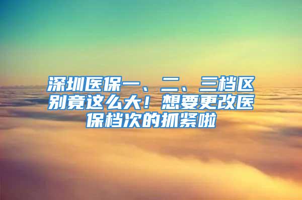 深圳醫(yī)保一、二、三檔區(qū)別竟這么大！想要更改醫(yī)保檔次的抓緊啦