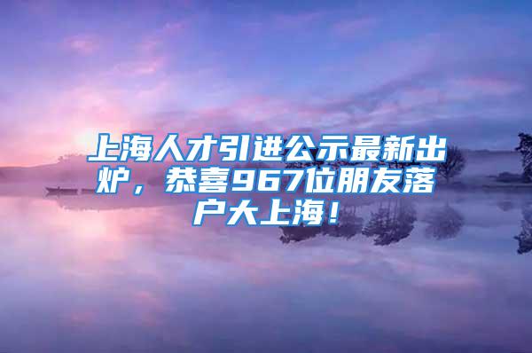 上海人才引進公示最新出爐，恭喜967位朋友落戶大上海！