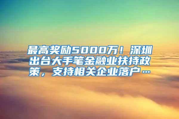 最高獎(jiǎng)勵(lì)5000萬(wàn)！深圳出臺(tái)大手筆金融業(yè)扶持政策，支持相關(guān)企業(yè)落戶…