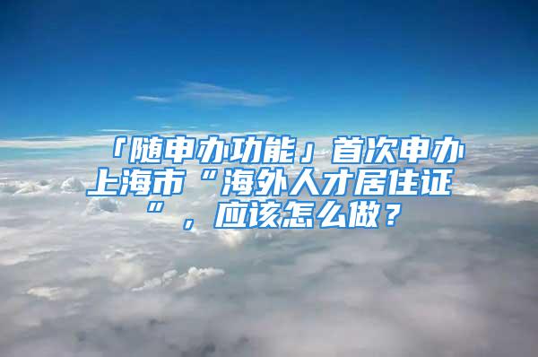 「隨申辦功能」首次申辦上海市“海外人才居住證”，應(yīng)該怎么做？