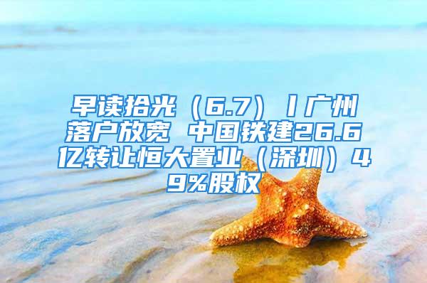 早讀拾光（6.7）丨廣州落戶放寬 中國鐵建26.6億轉(zhuǎn)讓恒大置業(yè)（深圳）49%股權(quán)