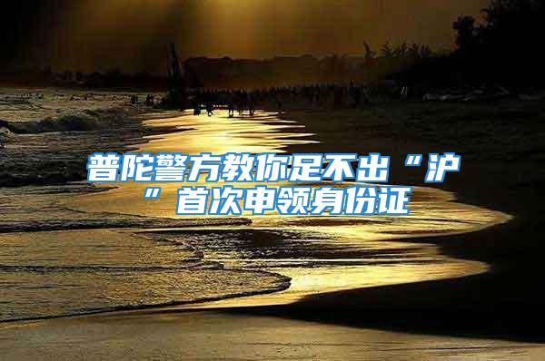 普陀警方教你足不出“滬”首次申領(lǐng)身份證