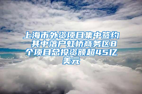 上海市外資項目集中簽約 其中落戶虹橋商務(wù)區(qū)8個項目總投資額超45億美元