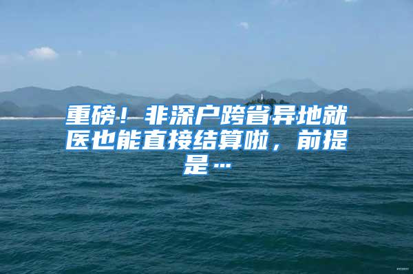 重磅！非深戶跨省異地就醫(yī)也能直接結算啦，前提是…