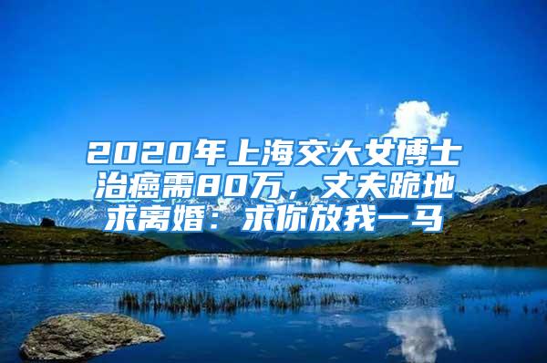 2020年上海交大女博士治癌需80萬(wàn)，丈夫跪地求離婚：求你放我一馬