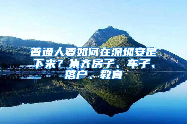 普通人要如何在深圳安定下來(lái)？集齊房子、車(chē)子、落戶(hù)、教育