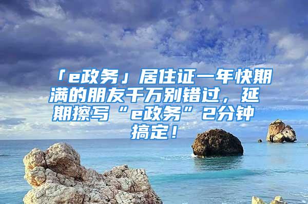 「e政務」居住證一年快期滿的朋友千萬別錯過，延期擦寫“e政務”2分鐘搞定！