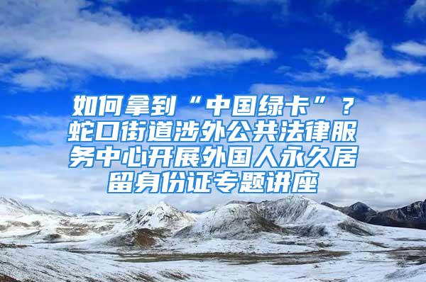 如何拿到“中國綠卡”？蛇口街道涉外公共法律服務中心開展外國人永久居留身份證專題講座