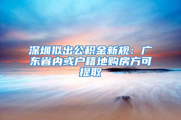 深圳擬出公積金新規(guī)：廣東省內(nèi)或戶籍地購房方可提取