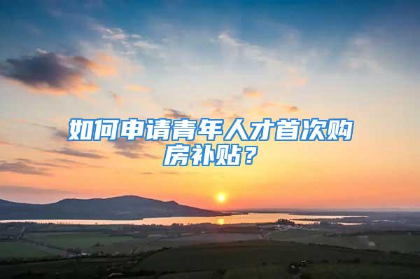 如何申請(qǐng)青年人才首次購房補(bǔ)貼？