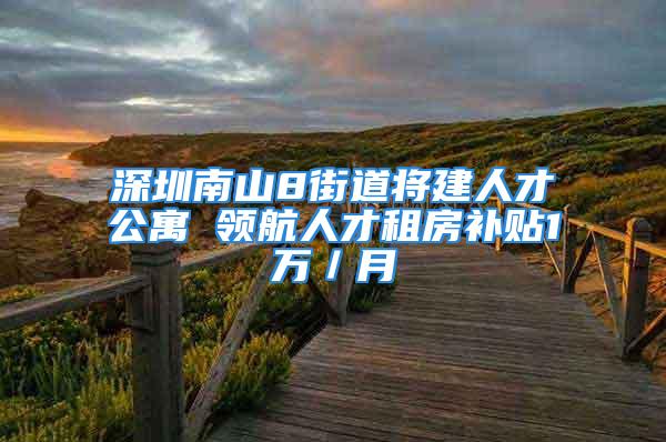 深圳南山8街道將建人才公寓 領航人才租房補貼1萬／月