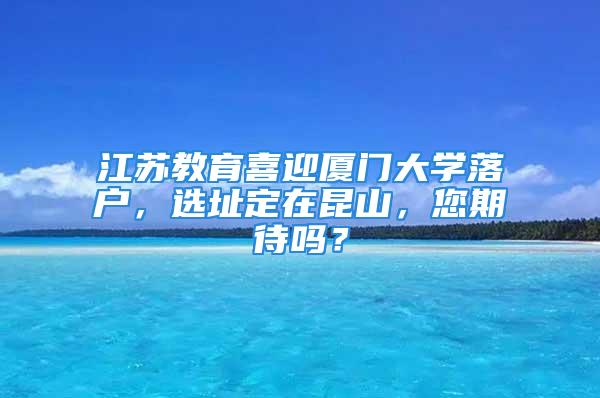 江蘇教育喜迎廈門大學(xué)落戶，選址定在昆山，您期待嗎？